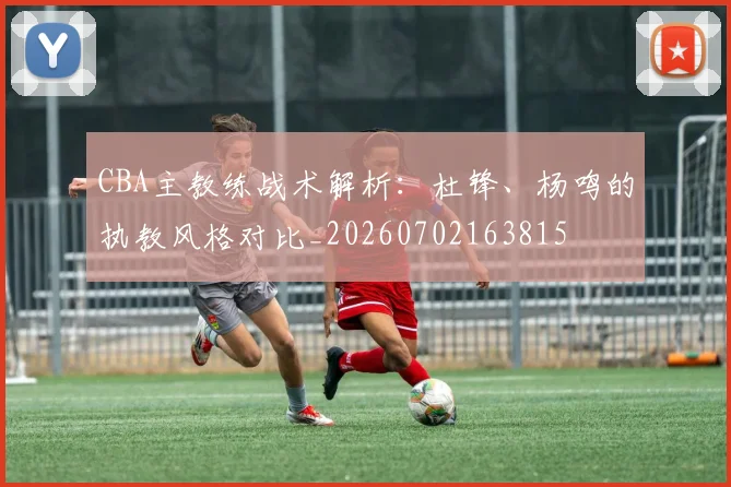 CBA主教练战术解析:杜锋、杨鸣的执教风格对比_20260702163815