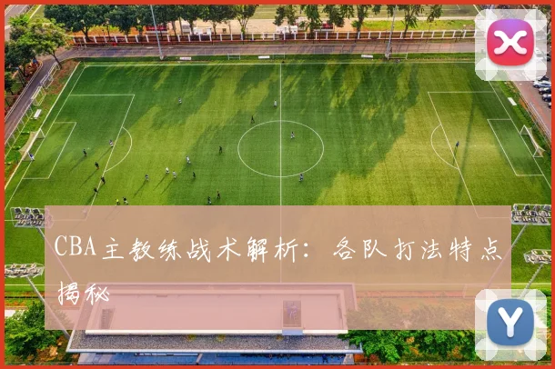 CBA主教练战术解析：各队打法特点揭秘
